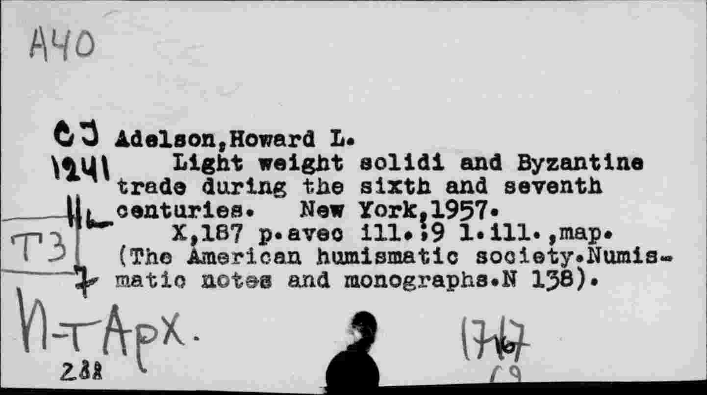 ﻿АЧО
63 Adelson,Howard L.
'14t... Light weight solid! and Byzantine л trade during the sixth and seventh
lit centuries. New York.1957«
-r-i- **■	X,1B7 p.aveo ill*>9 1.111.,map.
* -> (The American humismatlc s осі ety. Numis-matio net&s and monographs.N 1J8).
V)-T-ftpK-
2.0